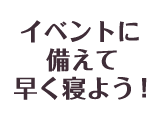 イベントに備えて早く寝よう！